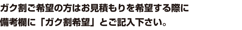 ガク割ご希望の方はお見積もりを希望する際に備考欄に「ガク割希望」とご記入下さい。